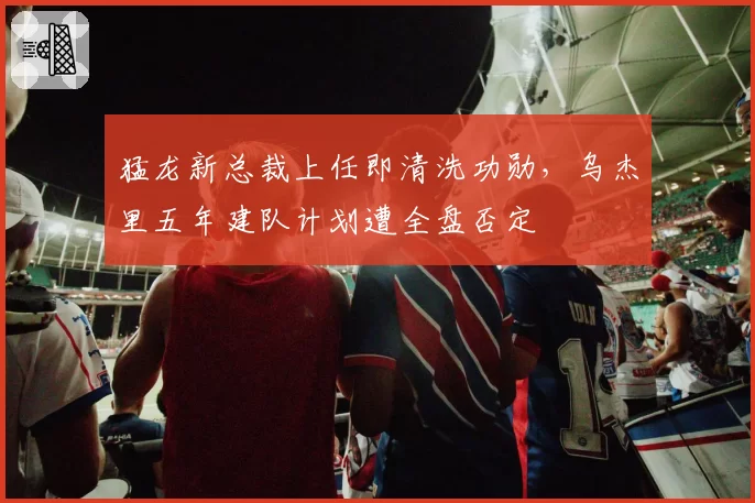 猛龙新总裁上任即清洗功勋,乌杰里五年建队计划遭全盘否定