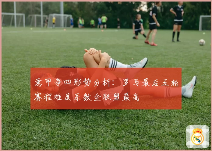 意甲争四形势分析：罗马最后五轮赛程难度系数全联盟最高