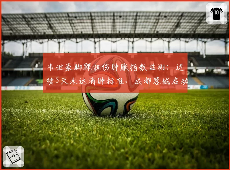 韦世豪脚踝扭伤肿胀指数监测：连续5天未达消肿标准，成都蓉城启动高压氧治疗