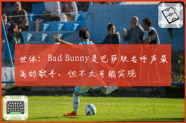 世体:Bad Bunny是巴萨联名呼声最高的歌手,但不太可能实现