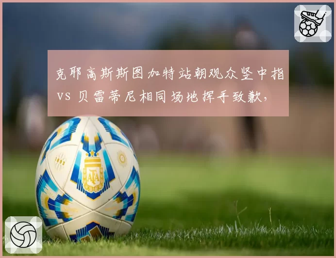 克耶高斯斯图加特站朝观众竖中指 vs 贝雷蒂尼相同场地挥手致歉,网坛坏孩子与绅士明星冲突处理迥异