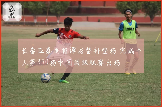 长春亚泰老将谭龙替补登场 完成个人第350场中国顶级联赛出场