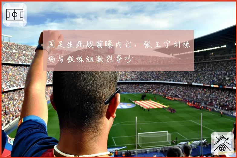 国足生死战前曝内讧,张玉宁训练场与教练组激烈争吵