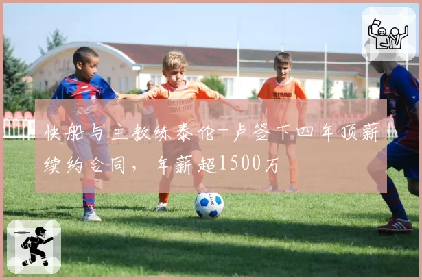 快船与主教练泰伦-卢签下四年顶薪续约合同,年薪超1500万