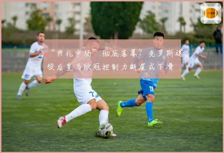 “典礼中场”彻底落幕?克罗斯退役后皇马欧冠控制力断崖式下滑