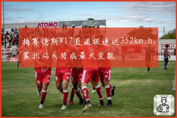 梅赛德斯W17直道极速达352km_h，蒙扎站或将成最大变数