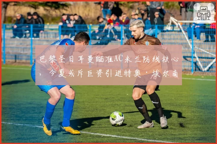 巴黎圣日耳曼瞄准AC米兰防线核心,今夏或斥巨资引进特奥·埃尔南德斯