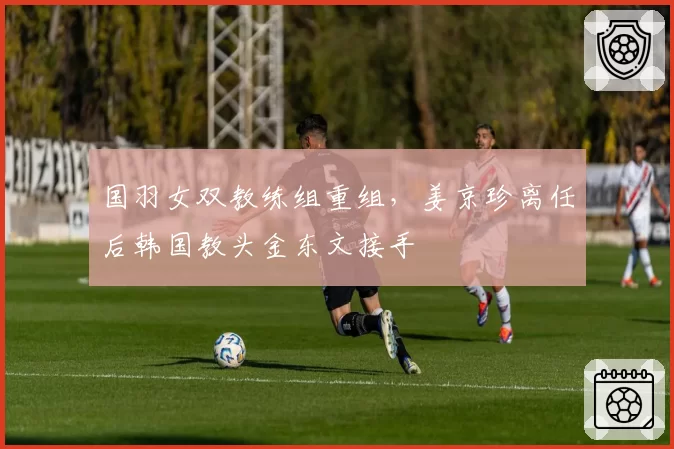 国羽女双教练组重组，姜京珍离任后韩国教头金东文接手