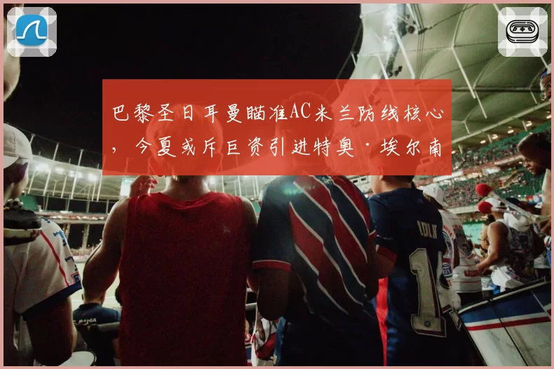 巴黎圣日耳曼瞄准AC米兰防线核心,今夏或斥巨资引进特奥·埃尔南德斯