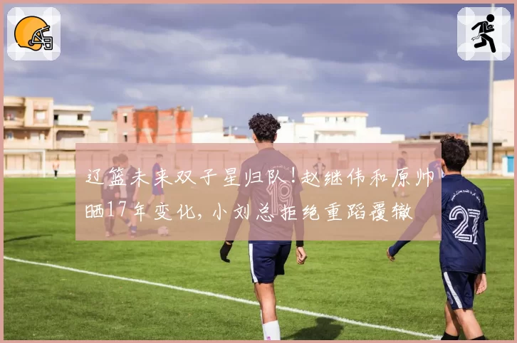 辽篮未来双子星归队!赵继伟和原帅晒17年变化,小刘总拒绝重蹈覆辙