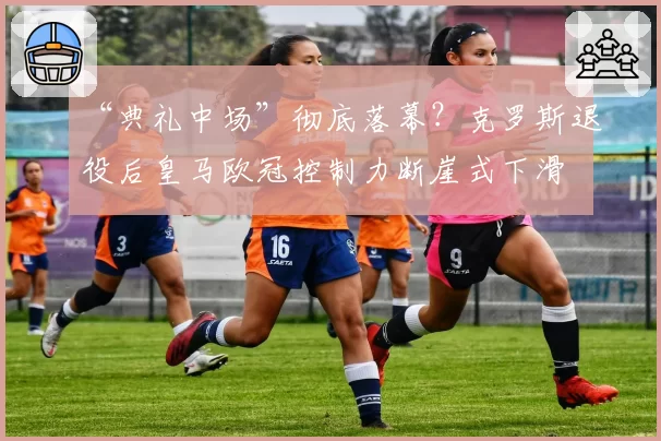 “典礼中场”彻底落幕?克罗斯退役后皇马欧冠控制力断崖式下滑