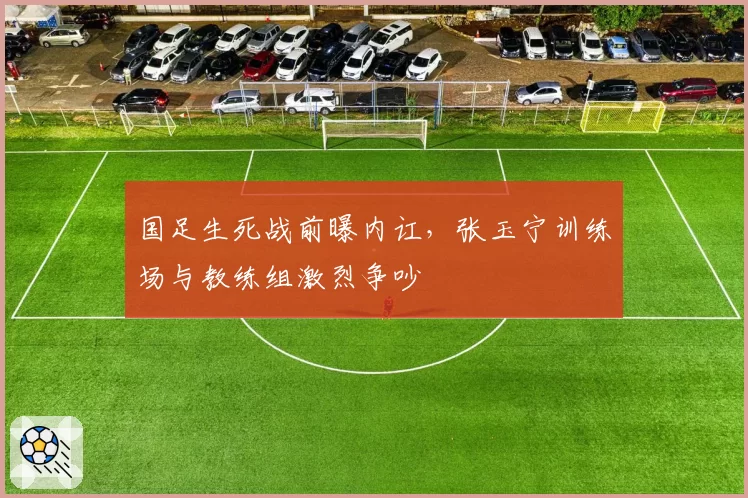 国足生死战前曝内讧，张玉宁训练场与教练组激烈争吵