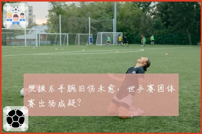 樊振东手腕旧伤未愈，世乒赛团体赛出场成疑？