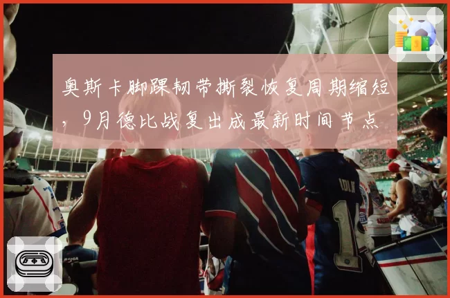 奥斯卡脚踝韧带撕裂恢复周期缩短,9月德比战复出成最新时间节点