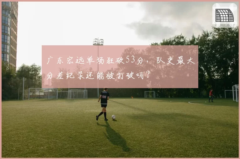 广东宏远单场狂砍53分,队史最大分差纪录还能被打破吗?