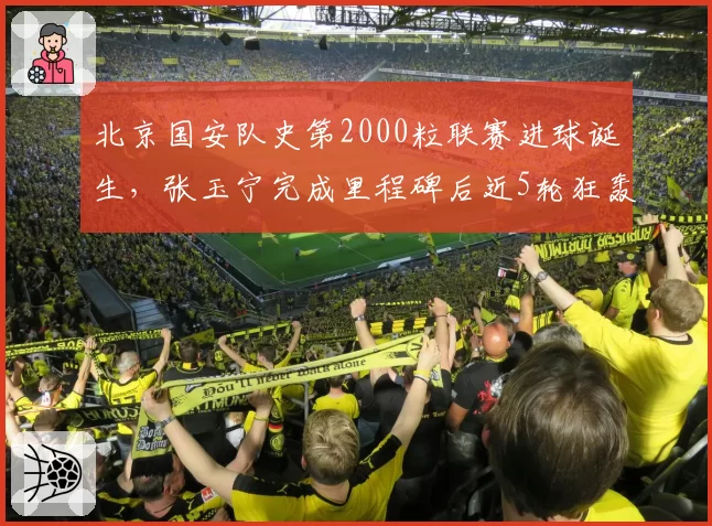 北京国安队史第2000粒联赛进球诞生，张玉宁完成里程碑后近5轮狂轰6球