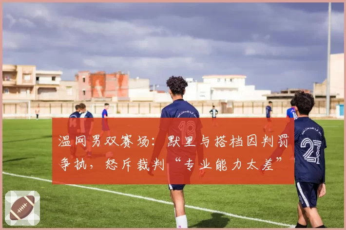 温网男双赛场:默里与搭档因判罚争执,怒斥裁判“专业能力太差”