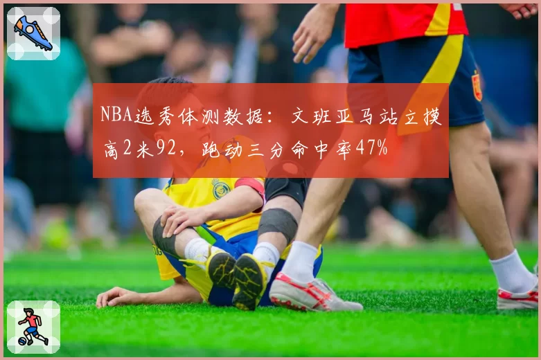 NBA选秀体测数据:文班亚马站立摸高2米92,跑动三分命中率47%
