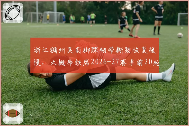 浙江稠州吴前脚踝韧带撕裂恢复缓慢,大概率缺席2026-27赛季前20轮