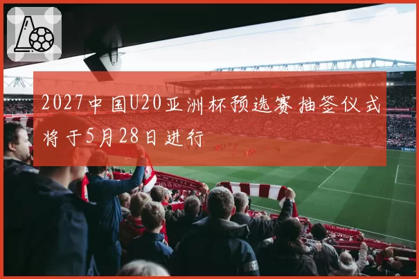 2027中国U20亚洲杯预选赛抽签仪式将于5月28日进行