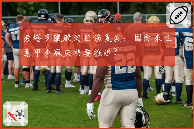 劳塔罗腹股沟旧伤复发，国际米兰意甲夺冠庆典要推迟？