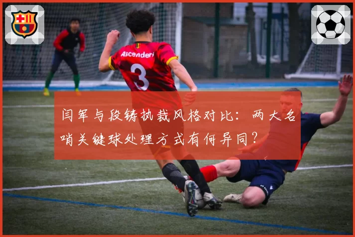闫军与段铸执裁风格对比:两大名哨关键球处理方式有何异同?