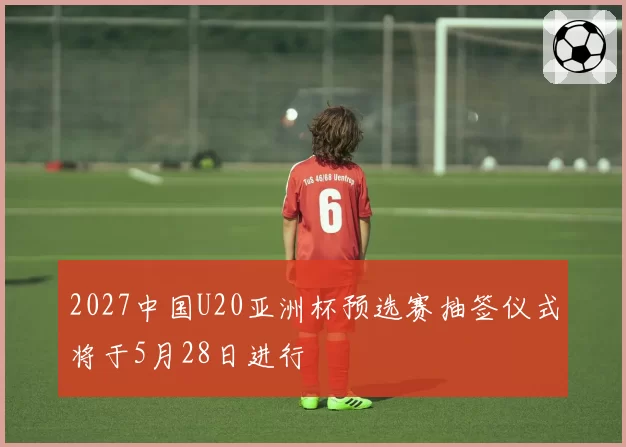 2027中国U20亚洲杯预选赛抽签仪式将于5月28日进行