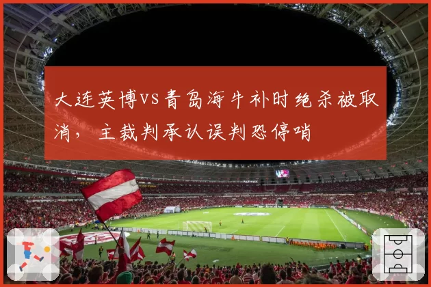 大连英博vs青岛海牛补时绝杀被取消，主裁判承认误判恐停哨