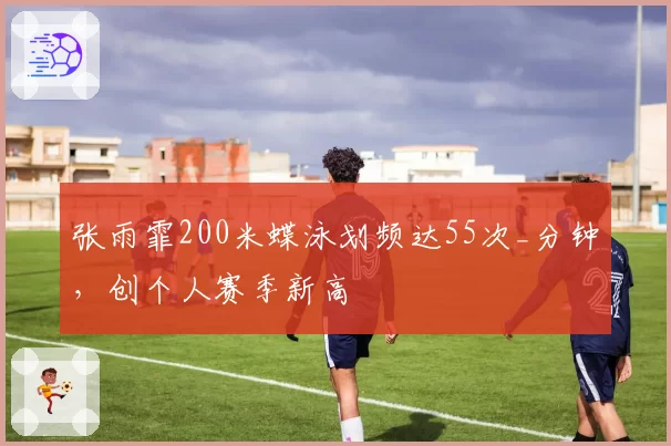 张雨霏200米蝶泳划频达55次_分钟,创个人赛季新高