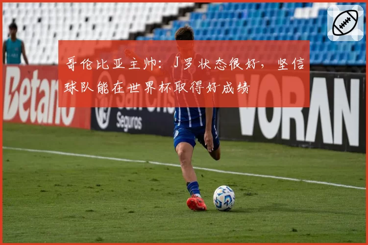 哥伦比亚主帅:J罗状态很好,坚信球队能在世界杯取得好成绩