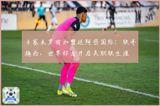 卡塞米罗将加盟迈阿密国际：联手梅西，世界杯后开启美职联生涯