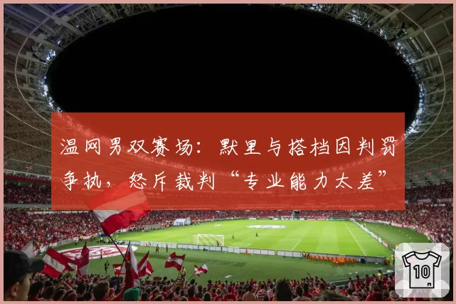 温网男双赛场:默里与搭档因判罚争执,怒斥裁判“专业能力太差”