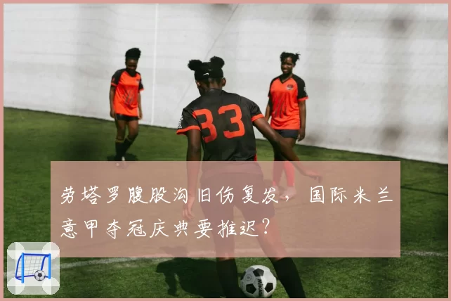 劳塔罗腹股沟旧伤复发，国际米兰意甲夺冠庆典要推迟？