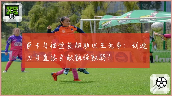 萨卡与福登英超助攻王竞争：创造力与直接贡献孰强孰弱？