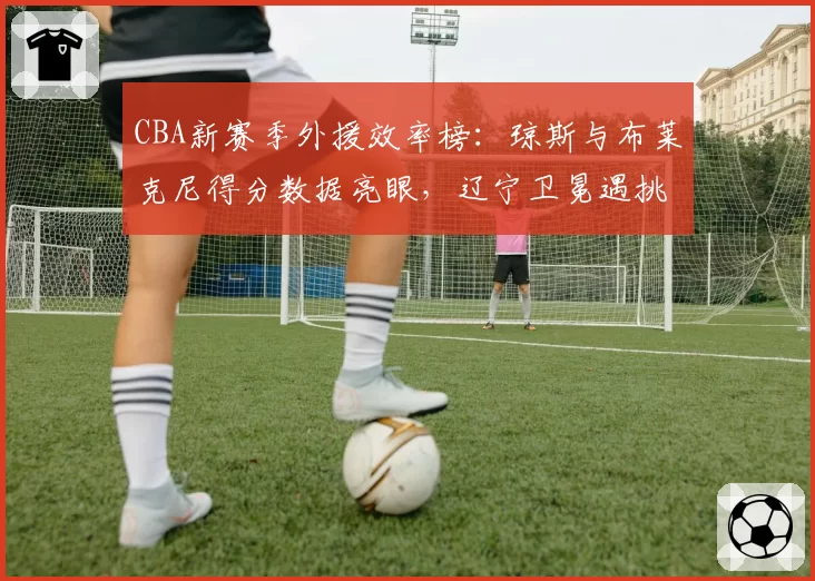 CBA新赛季外援效率榜：琼斯与布莱克尼得分数据亮眼，辽宁卫冕遇挑战