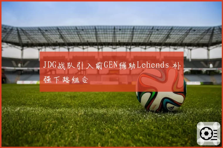 JDG战队引入前GEN辅助Lehends 补强下路组合
