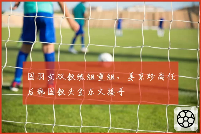 国羽女双教练组重组，姜京珍离任后韩国教头金东文接手