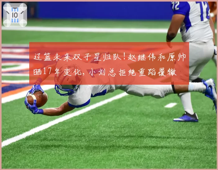 辽篮未来双子星归队!赵继伟和原帅晒17年变化,小刘总拒绝重蹈覆辙