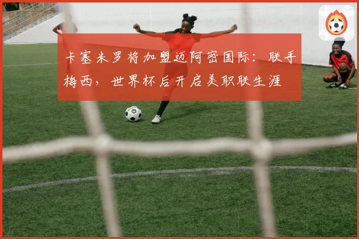 卡塞米罗将加盟迈阿密国际：联手梅西，世界杯后开启美职联生涯